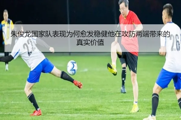 朱俊龙国家队表现为何愈发稳健他在攻防两端带来的真实价值